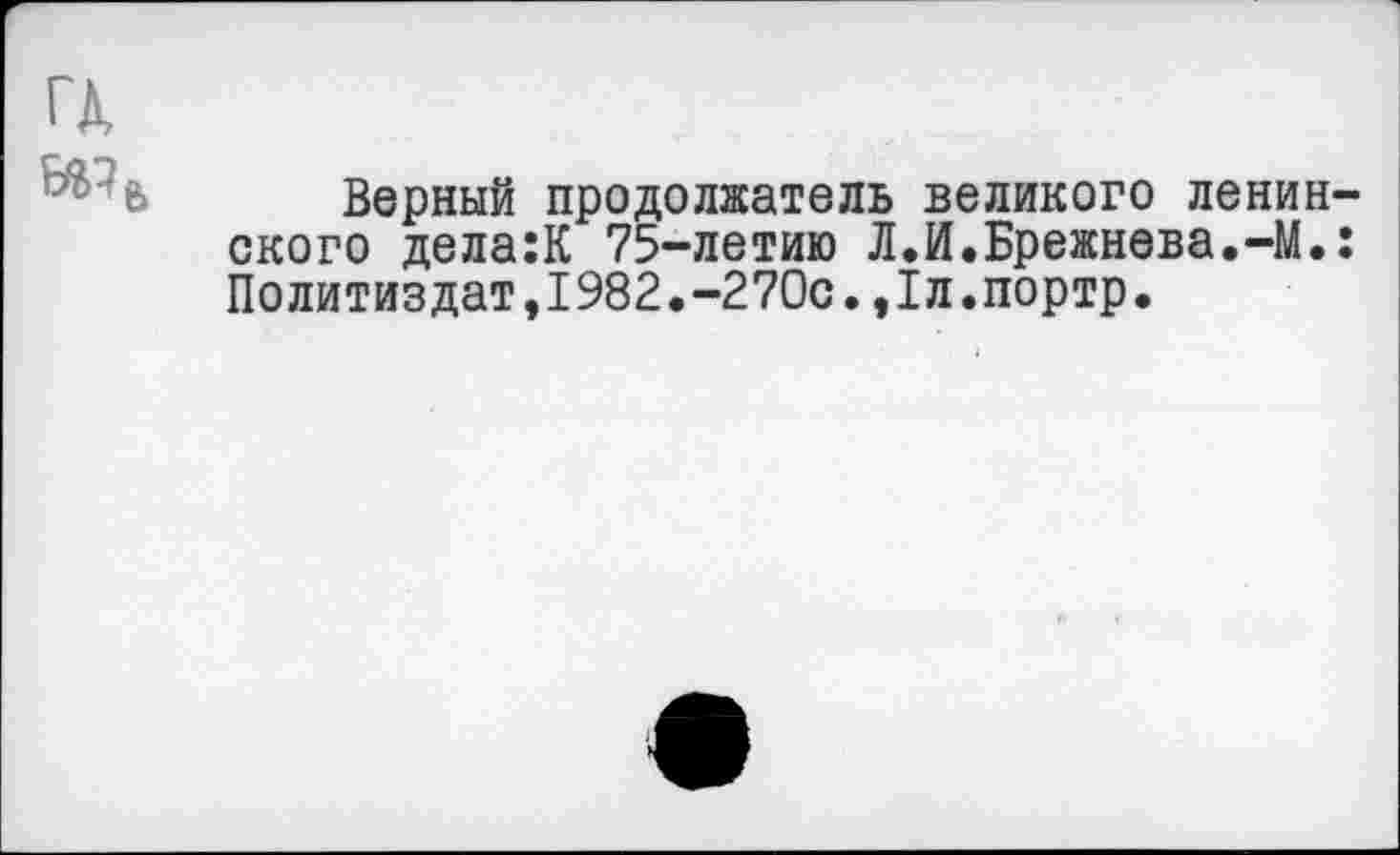 ﻿ГД
Верный продолжатель великого ленинского дела:К 75-летию Л.И.Брежнева.-М.: Политиздат,1982.-270с.,1л.портр.